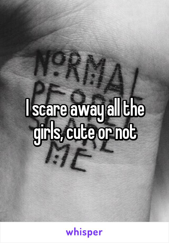 I scare away all the girls, cute or not