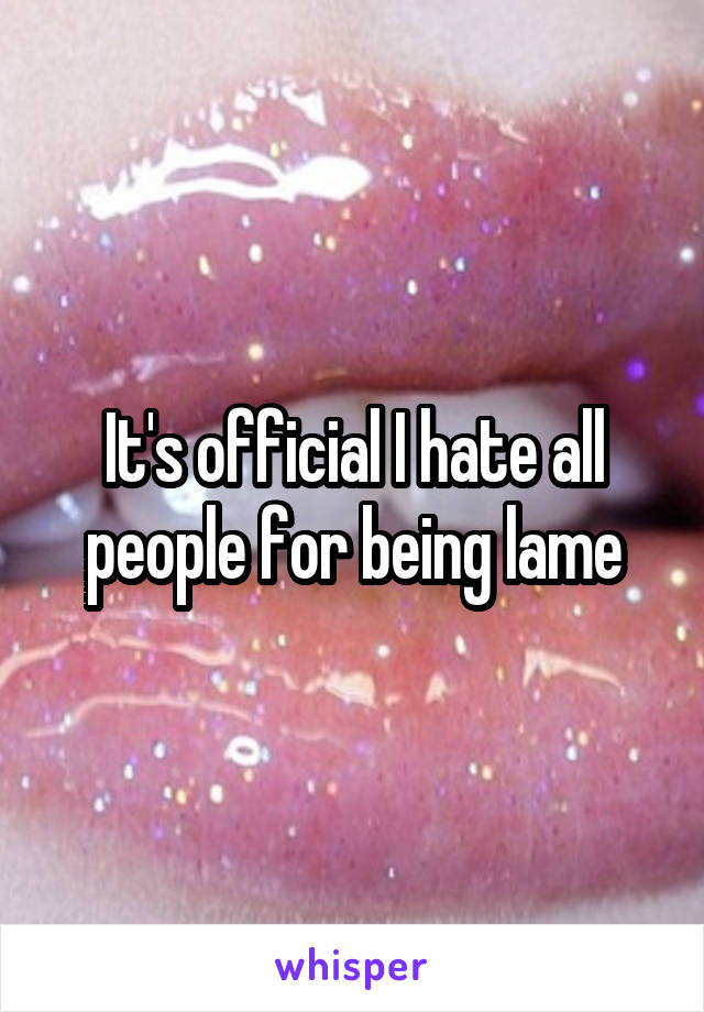 It's official I hate all people for being lame