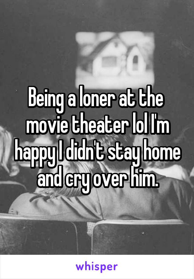 Being a loner at the  movie theater lol I'm happy I didn't stay home and cry over him.