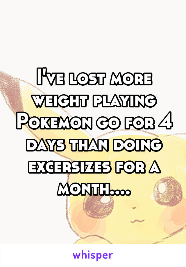 I've lost more weight playing Pokemon go for 4 days than doing excersizes for a month....