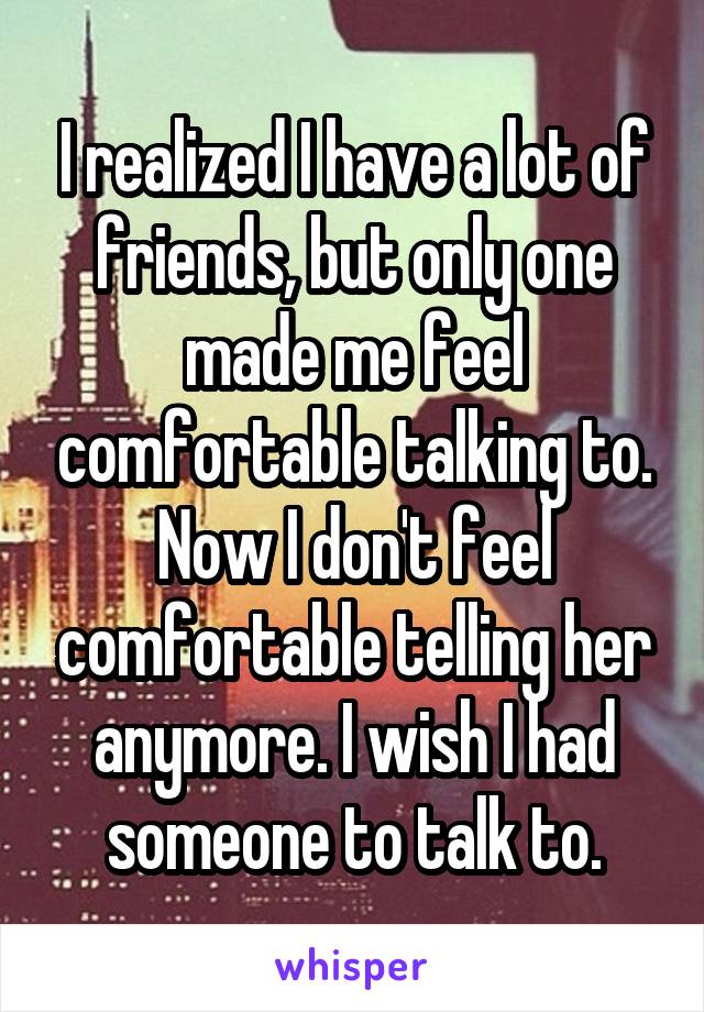 I realized I have a lot of friends, but only one made me feel comfortable talking to. Now I don't feel comfortable telling her anymore. I wish I had someone to talk to.