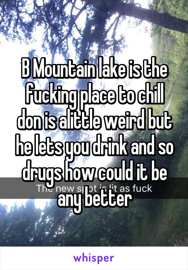 B Mountain lake is the fucking place to chill don is alittle weird but he lets you drink and so drugs how could it be any better