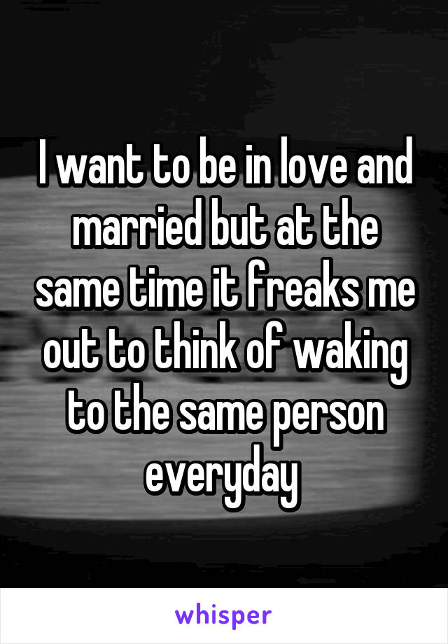 I want to be in love and married but at the same time it freaks me out to think of waking to the same person everyday 