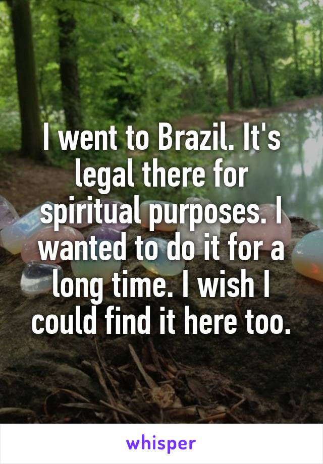 I went to Brazil. It's legal there for spiritual purposes. I wanted to do it for a long time. I wish I could find it here too.