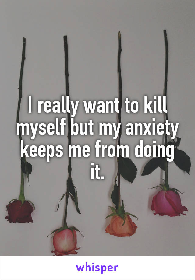 I really want to kill myself but my anxiety keeps me from doing it.