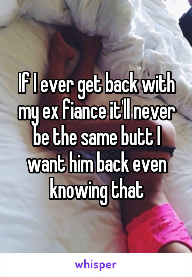 If I ever get back with my ex fiance it'll never be the same butt I want him back even knowing that