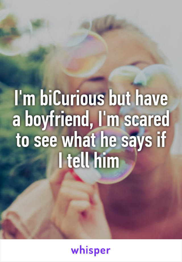 I'm biCurious but have a boyfriend, I'm scared to see what he says if I tell him 