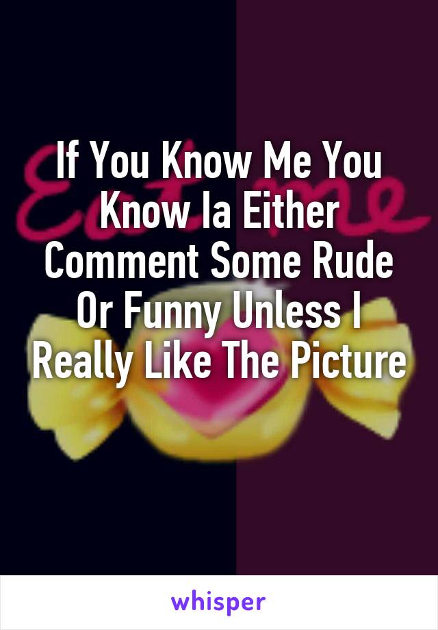 If You Know Me You Know Ia Either Comment Some Rude Or Funny Unless I Really Like The Picture 
