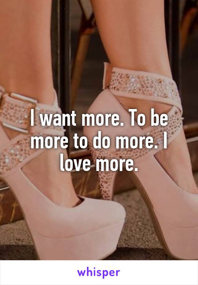 I want more. To be more to do more. I love more.