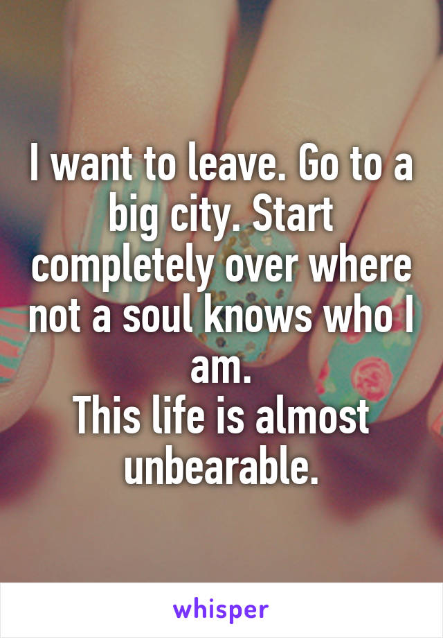 I want to leave. Go to a big city. Start completely over where not a soul knows who I am.
This life is almost unbearable.