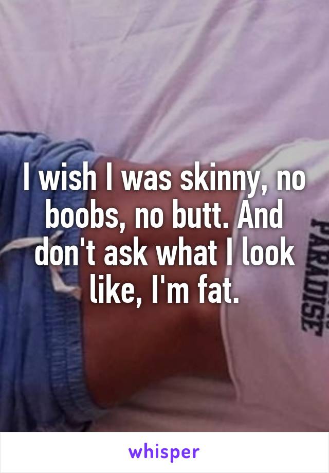 I wish I was skinny, no boobs, no butt. And don't ask what I look like, I'm fat.