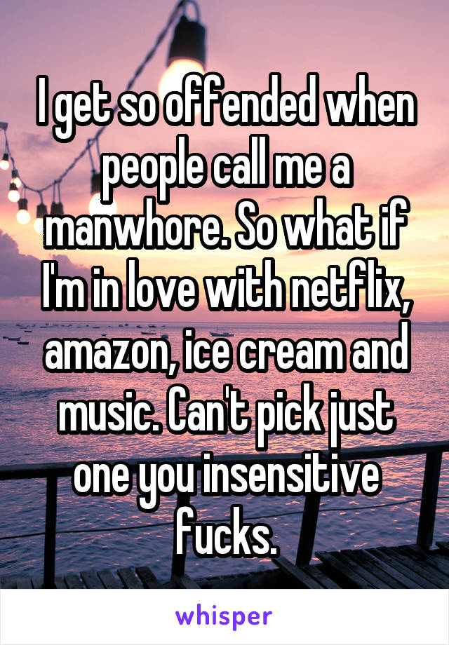 I get so offended when people call me a manwhore. So what if I'm in love with netflix, amazon, ice cream and music. Can't pick just one you insensitive fucks.