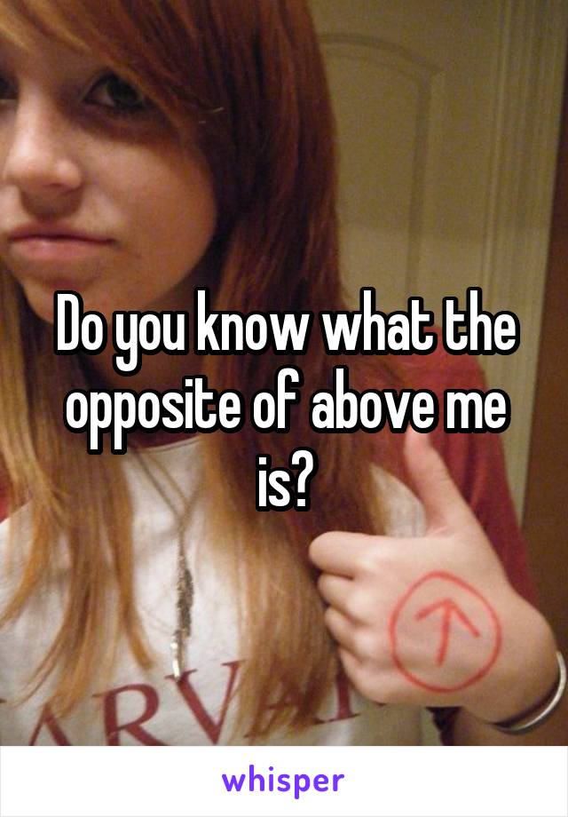 Do you know what the opposite of above me is?