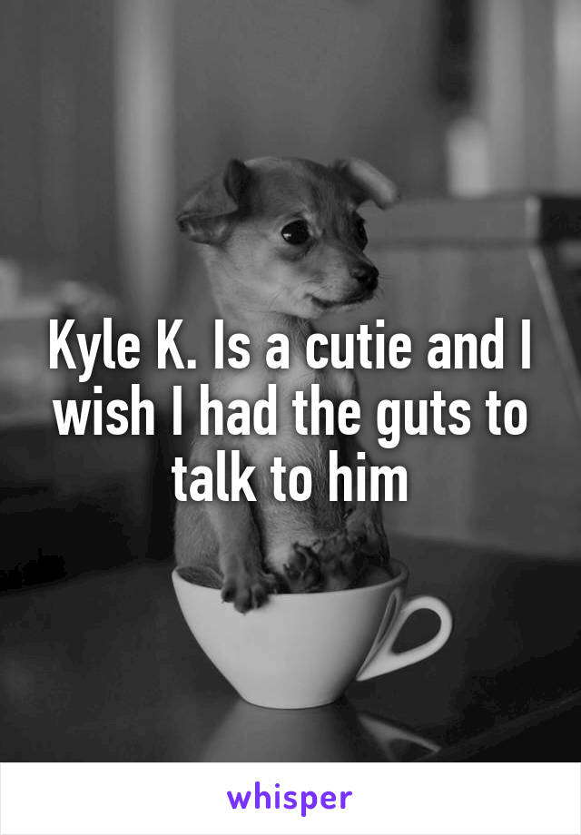 Kyle K. Is a cutie and I wish I had the guts to talk to him