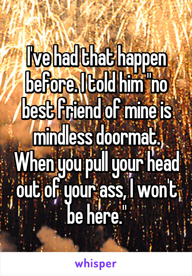 I've had that happen before. I told him "no best friend of mine is mindless doormat. When you pull your head out of your ass, I won't be here."