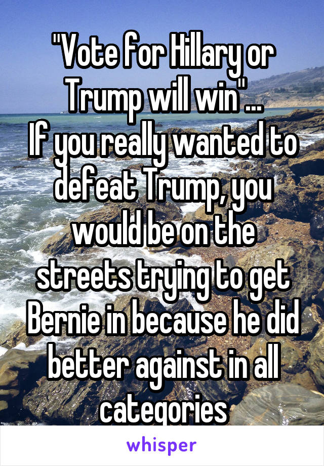 "Vote for Hillary or Trump will win"...
If you really wanted to defeat Trump, you would be on the streets trying to get Bernie in because he did better against in all categories