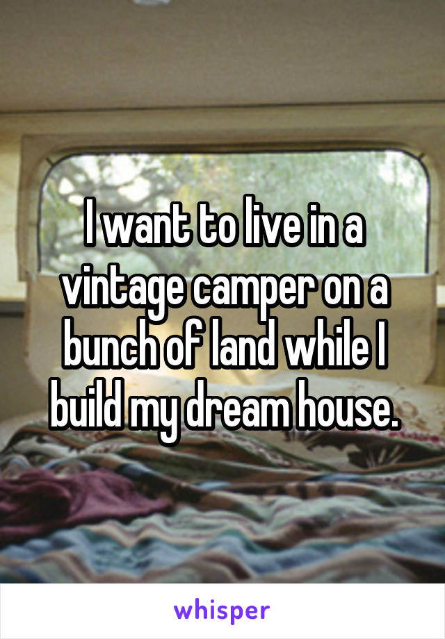 I want to live in a vintage camper on a bunch of land while I build my dream house.