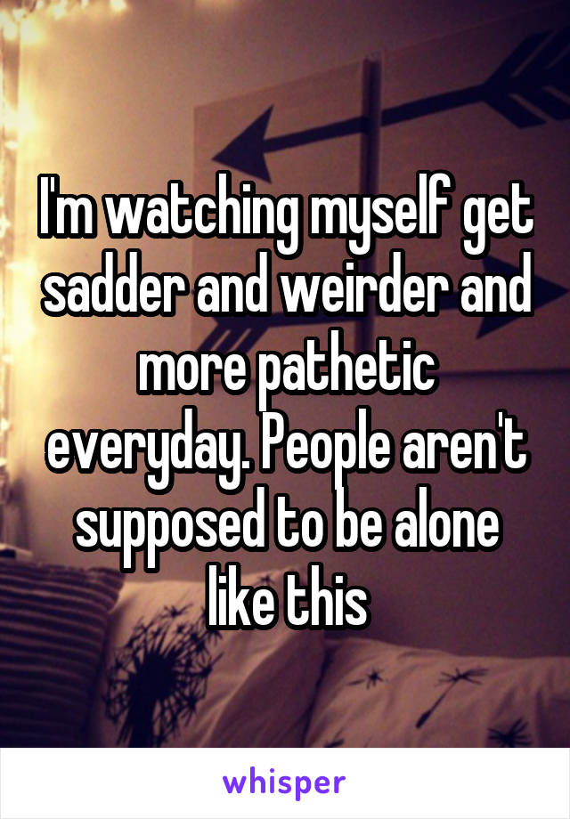 I'm watching myself get sadder and weirder and more pathetic everyday. People aren't supposed to be alone like this