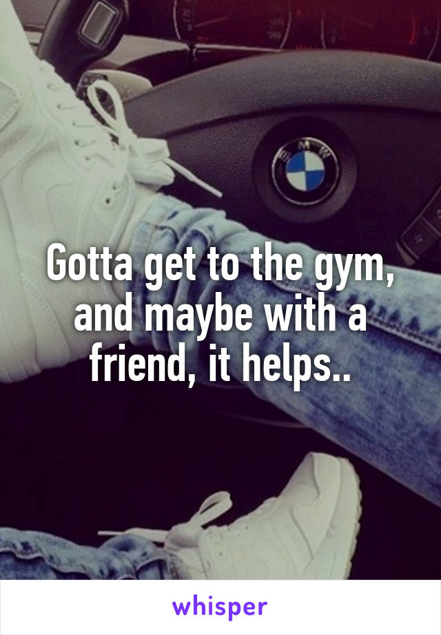 Gotta get to the gym, and maybe with a friend, it helps..