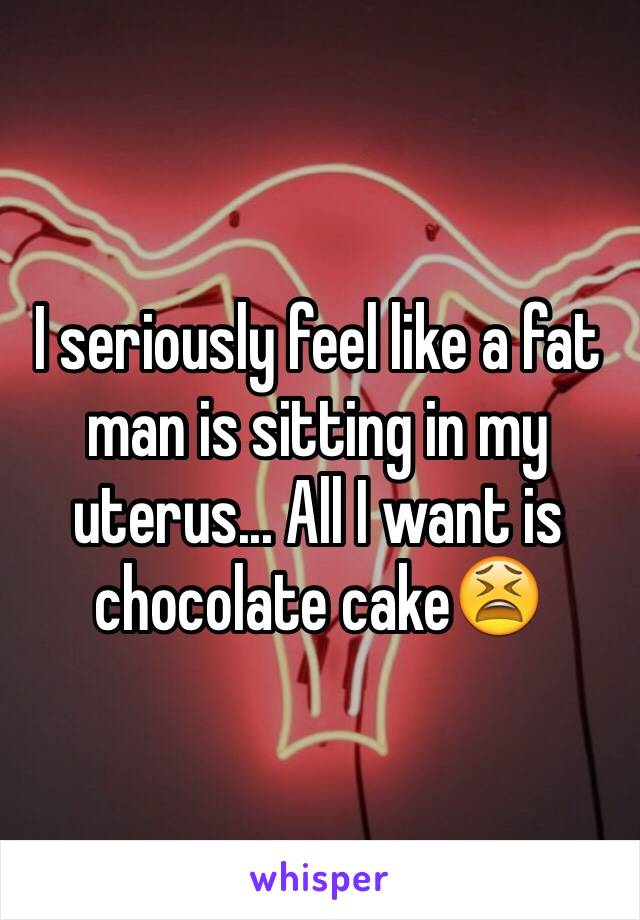 I seriously feel like a fat man is sitting in my uterus... All I want is chocolate cake😫