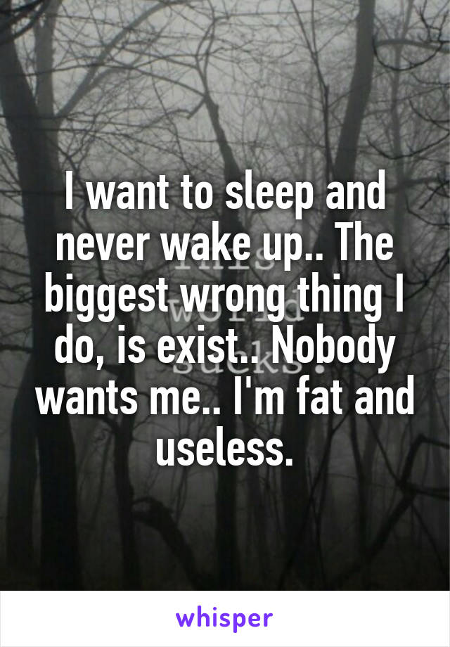 I want to sleep and never wake up.. The biggest wrong thing I do, is exist.. Nobody wants me.. I'm fat and useless.