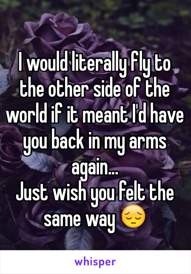 I would literally fly to the other side of the world if it meant I'd have you back in my arms again... 
Just wish you felt the same way 😔