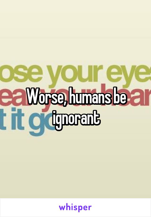 Worse, humans be ignorant