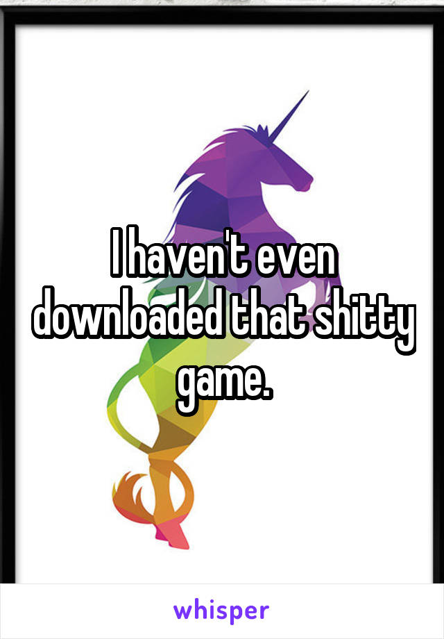 I haven't even downloaded that shitty game.
