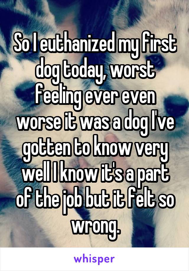 So I euthanized my first dog today, worst feeling ever even worse it was a dog I've gotten to know very well I know it's a part of the job but it felt so wrong.