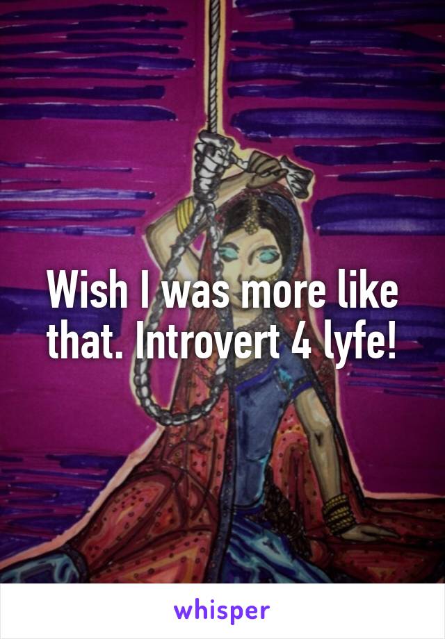 Wish I was more like that. Introvert 4 lyfe!