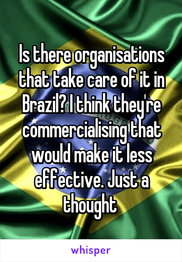 Is there organisations that take care of it in Brazil? I think they're commercialising that would make it less effective. Just a thought 