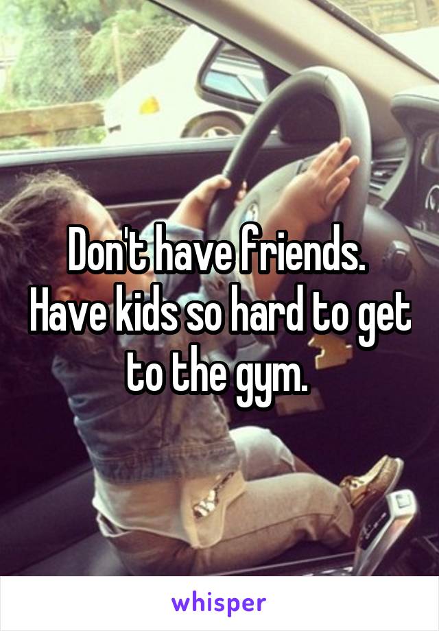 Don't have friends.  Have kids so hard to get to the gym. 