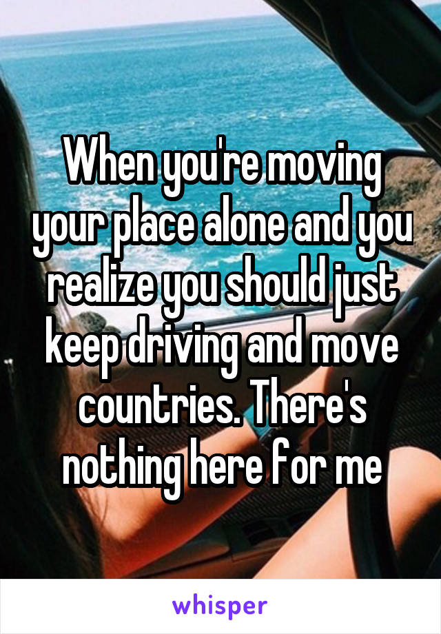 When you're moving your place alone and you realize you should just keep driving and move countries. There's nothing here for me