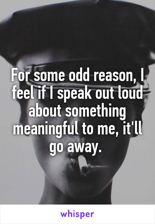 For some odd reason, I feel if I speak out loud about something meaningful to me, it'll go away. 