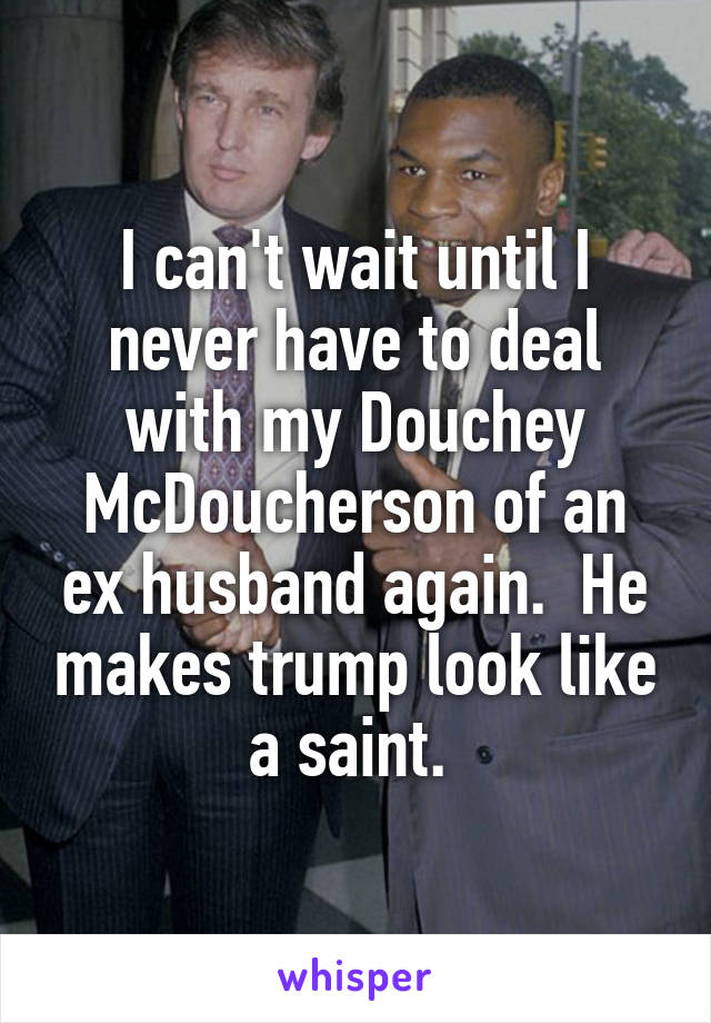 I can't wait until I never have to deal with my Douchey McDoucherson of an ex husband again.  He makes trump look like a saint. 