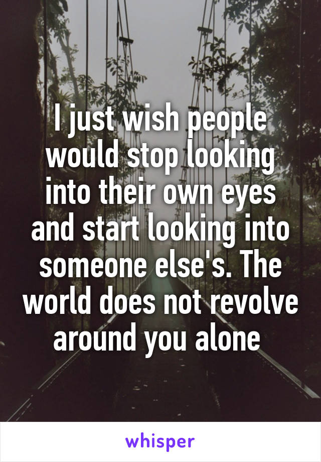 I just wish people would stop looking into their own eyes and start looking into someone else's. The world does not revolve around you alone 