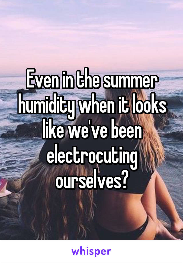 Even in the summer humidity when it looks like we've been electrocuting ourselves?