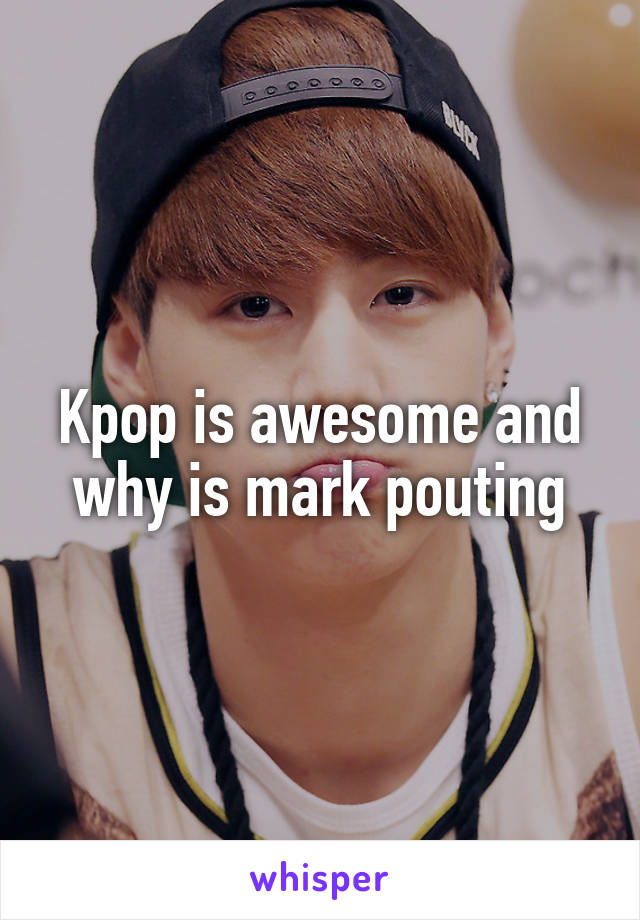 Kpop is awesome and why is mark pouting