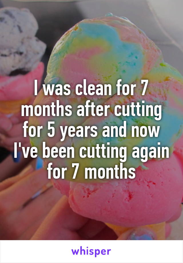 I was clean for 7 months after cutting for 5 years and now I've been cutting again for 7 months