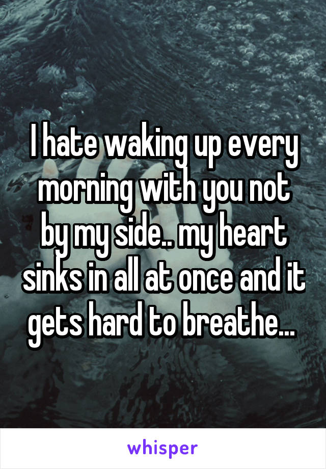 I hate waking up every morning with you not by my side.. my heart sinks in all at once and it gets hard to breathe... 