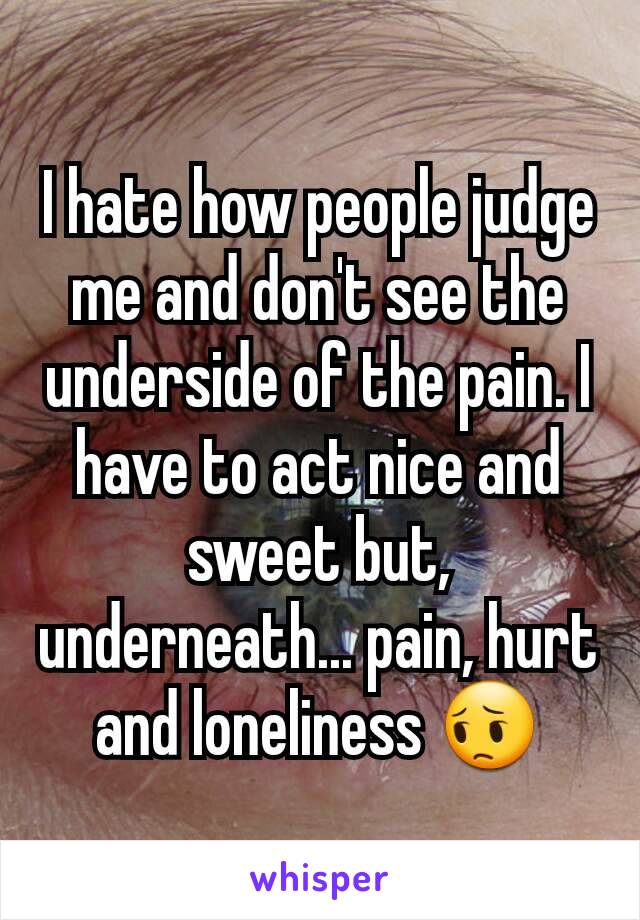 I hate how people judge me and don't see the underside of the pain. I have to act nice and sweet but, underneath... pain, hurt and loneliness 😔