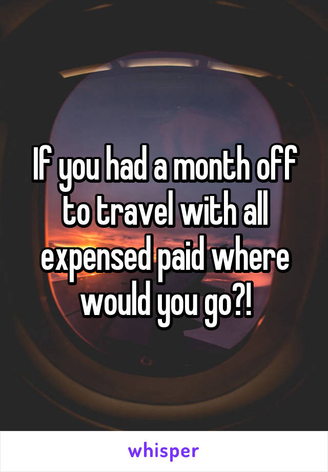 If you had a month off to travel with all expensed paid where would you go?!