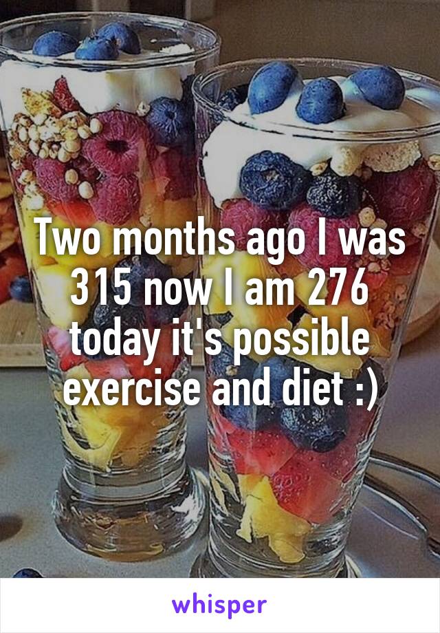 Two months ago I was 315 now I am 276 today it's possible exercise and diet :)