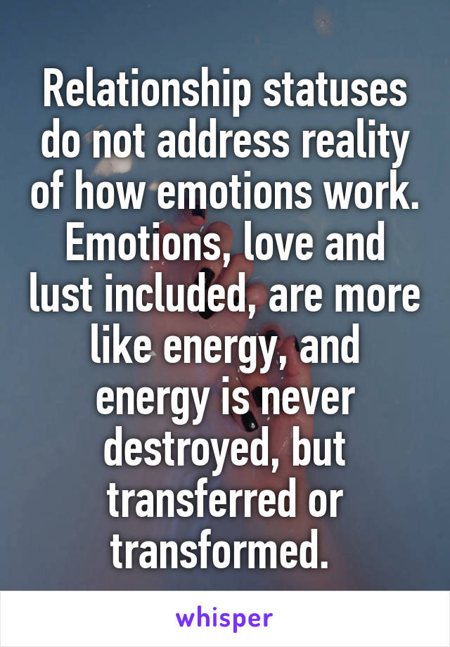 Relationship statuses do not address reality of how emotions work. Emotions, love and lust included, are more like energy, and energy is never destroyed, but transferred or transformed. 