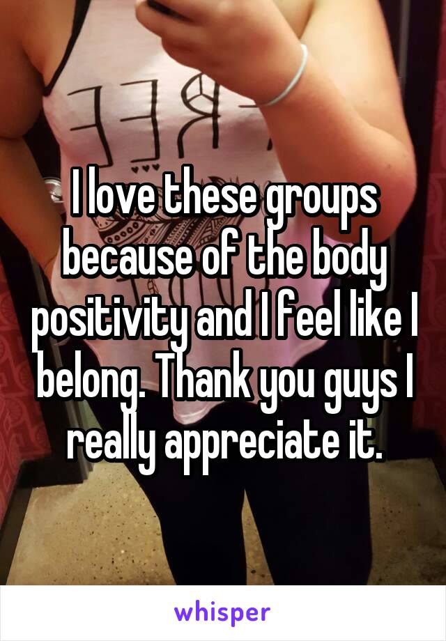 I love these groups because of the body positivity and I feel like I belong. Thank you guys I really appreciate it.