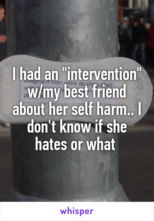 I had an "intervention" w/my best friend about her self harm.. I don't know if she hates or what 