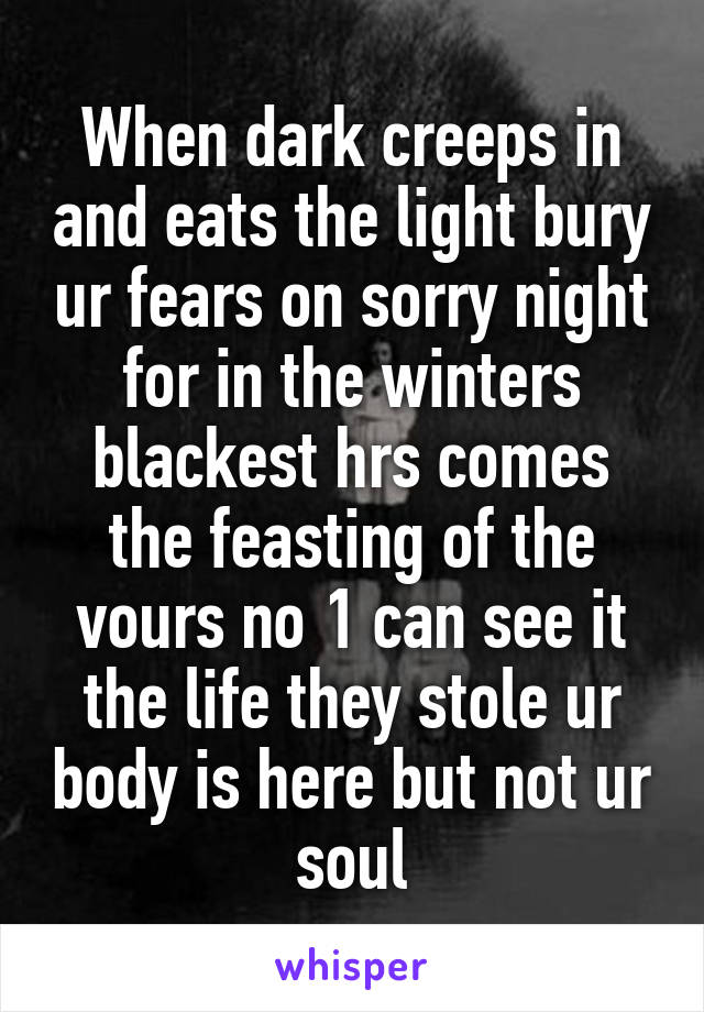 When dark creeps in and eats the light bury ur fears on sorry night for in the winters blackest hrs comes the feasting of the vours no 1 can see it the life they stole ur body is here but not ur soul