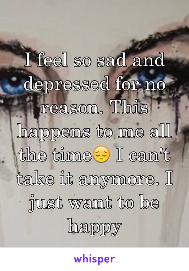 I feel so sad and depressed for no reason. This happens to me all the time😔 I can't take it anymore. I just want to be happy