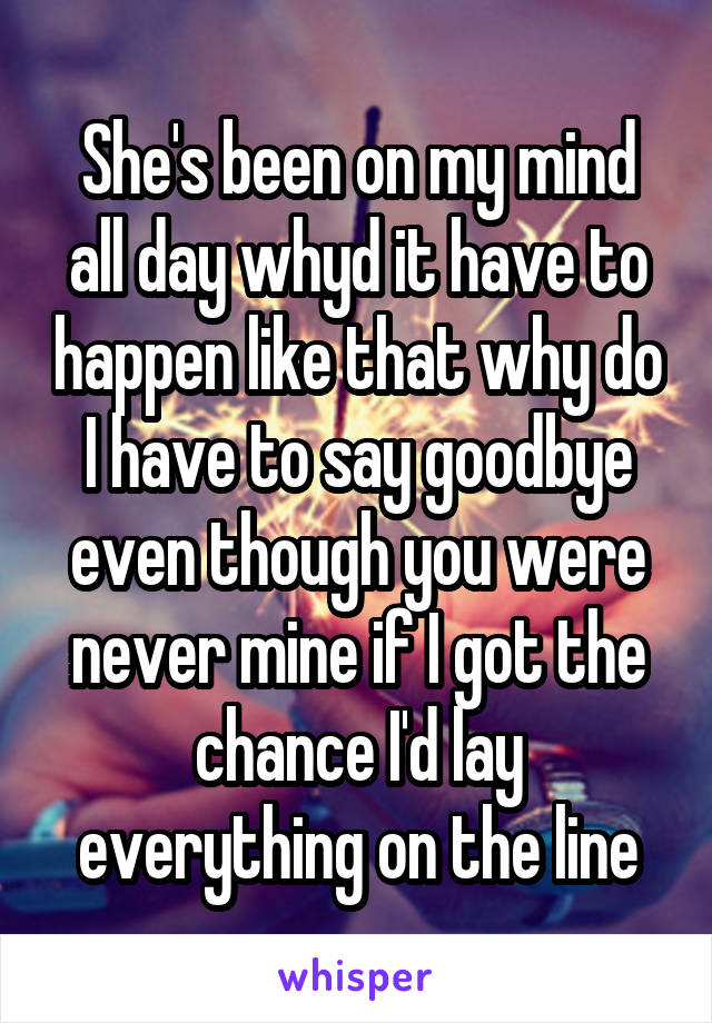 She's been on my mind all day whyd it have to happen like that why do I have to say goodbye even though you were never mine if I got the chance I'd lay everything on the line