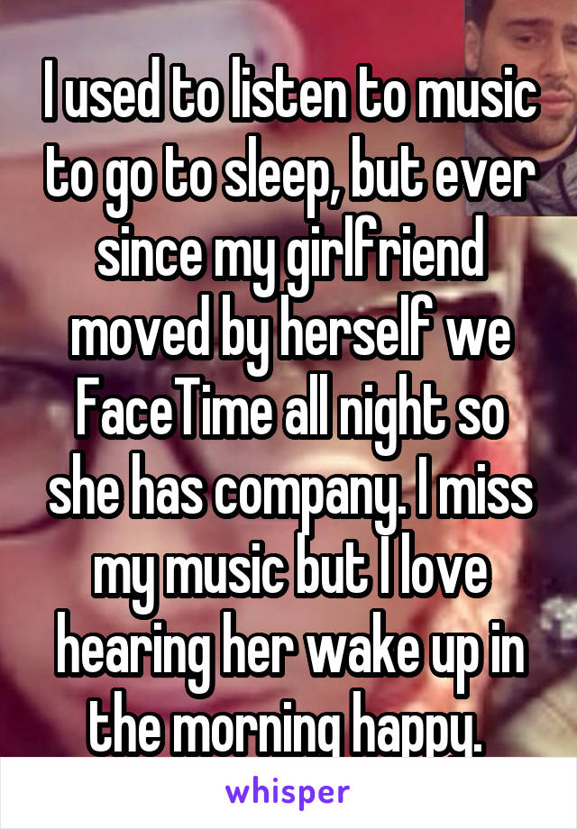 I used to listen to music to go to sleep, but ever since my girlfriend moved by herself we FaceTime all night so she has company. I miss my music but I love hearing her wake up in the morning happy. 